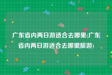 广东省内两日游适合去哪里(广东省内两日游适合去哪里旅游)