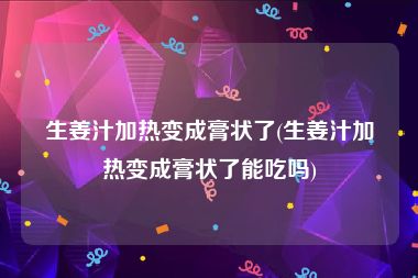 生姜汁加热变成膏状了(生姜汁加热变成膏状了能吃吗)