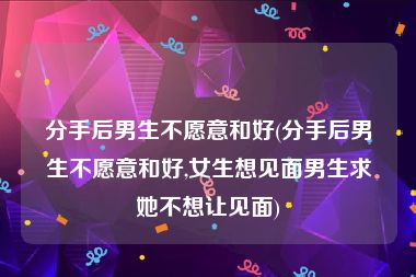 分手后男生不愿意和好(分手后男生不愿意和好,女生想见面男生求她不想让见面)