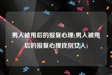 男人被甩后的报复心理(男人被甩后的报复心理找别女人)