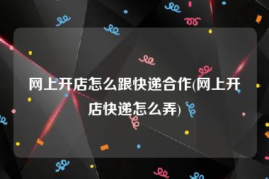 网上开店怎么跟快递合作(网上开店快递怎么弄)