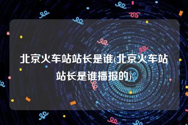 北京火车站站长是谁(北京火车站站长是谁播报的)