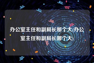 办公室主任和副局长那个大(办公室主任和副局长哪个大)