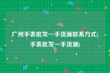 广州手表批发一手货源联系方式(手表批发一手货源)