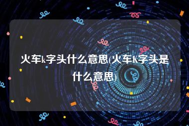 火车k字头什么意思(火车K字头是什么意思)