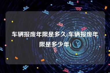 车辆报废年限是多久(车辆报废年限是多少年)