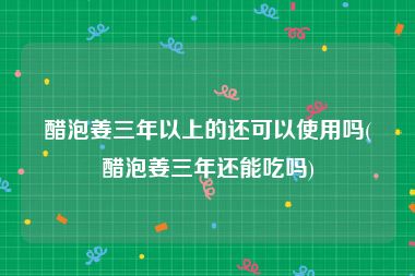 醋泡姜三年以上的还可以使用吗(醋泡姜三年还能吃吗)