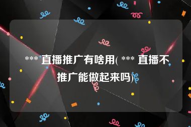  *** 直播推广有啥用( *** 直播不推广能做起来吗)