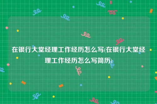 在银行大堂经理工作经历怎么写(在银行大堂经理工作经历怎么写简历)