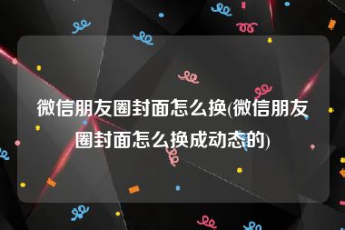 微信朋友圈封面怎么换(微信朋友圈封面怎么换成动态的)