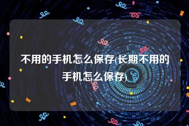 不用的手机怎么保存(长期不用的手机怎么保存)