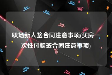 职场新人签合同注意事项(买房一次性付款签合同注意事项)