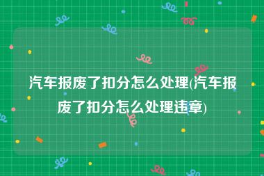 汽车报废了扣分怎么处理(汽车报废了扣分怎么处理违章)