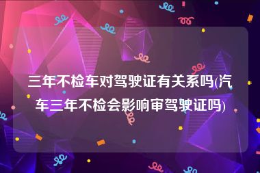 三年不检车对驾驶证有关系吗(汽车三年不检会影响审驾驶证吗)