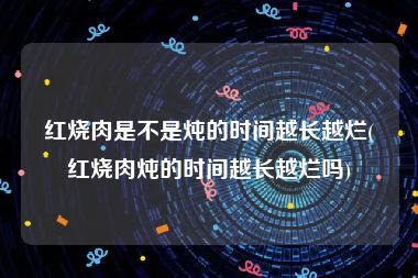 红烧肉是不是炖的时间越长越烂(红烧肉炖的时间越长越烂吗)