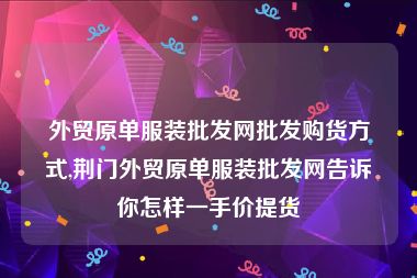 外贸原单服装批发网批发购货方式,荆门外贸原单服装批发网告诉你怎样一手价提货