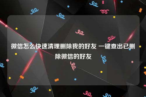 微信怎么快速清理删除我的好友 一键查出已删除微信的好友