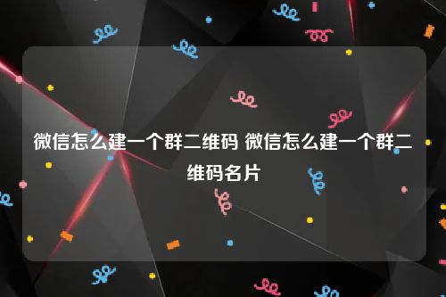 微信怎么建一个群二维码 微信怎么建一个群二维码名片