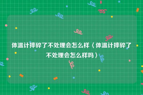 体温计摔碎了不处理会怎么样〈体温计摔碎了不处理会怎么样吗〉