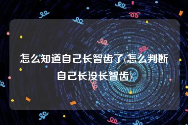 怎么知道自己长智齿了(怎么判断自己长没长智齿)