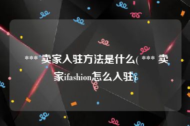  *** 卖家入驻方法是什么( *** 卖家ifashion怎么入驻)