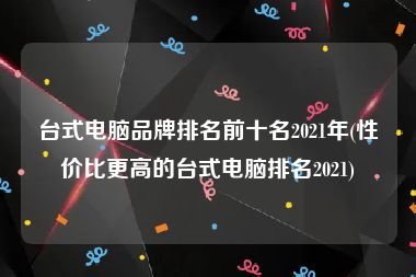 台式电脑品牌排名前十名2021年(性价比更高的台式电脑排名2021)