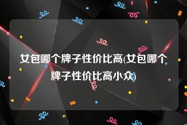 女包哪个牌子性价比高(女包哪个牌子性价比高小众)