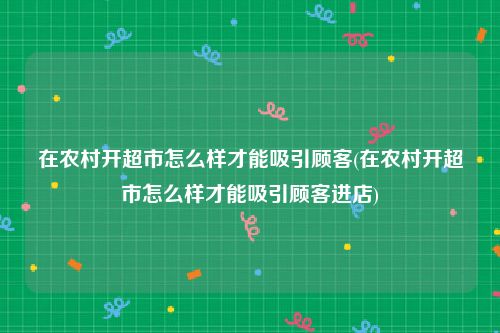 在农村开超市怎么样才能吸引顾客(在农村开超市怎么样才能吸引顾客进店)