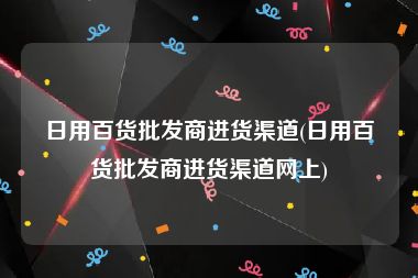 日用百货批发商进货渠道(日用百货批发商进货渠道网上)