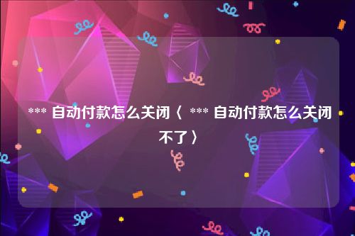  *** 自动付款怎么关闭〈 *** 自动付款怎么关闭不了〉