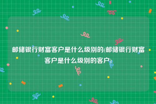 邮储银行财富客户是什么级别的(邮储银行财富客户是什么级别的客户)