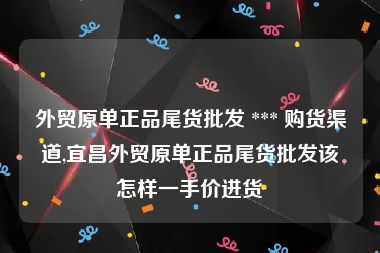 外贸原单正品尾货批发 *** 购货渠道,宜昌外贸原单正品尾货批发该怎样一手价进货