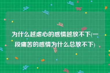 为什么越虐心的感情越放不下(一段痛苦的感情为什么总放不下)