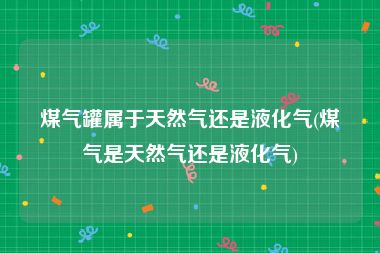 煤气罐属于天然气还是液化气(煤气是天然气还是液化气)