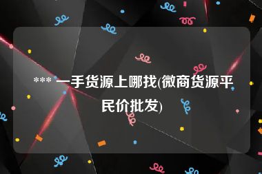  *** 一手货源上哪找(微商货源平民价批发)