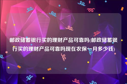 邮政储蓄银行买的理财产品可靠吗(邮政储蓄银行买的理财产品可靠吗现在农保一月多少钱)