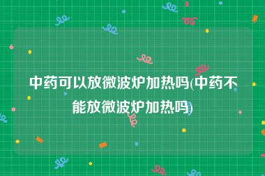 中药可以放微波炉加热吗(中药不能放微波炉加热吗)