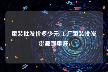 童装批发价多少元(工厂童装批发货源哪里好)