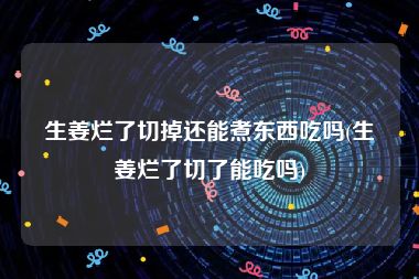 生姜烂了切掉还能煮东西吃吗(生姜烂了切了能吃吗)