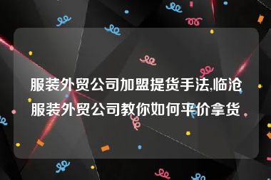 服装外贸公司加盟提货手法,临沧服装外贸公司教你如何平价拿货