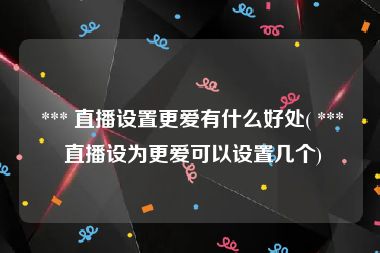  *** 直播设置更爱有什么好处( *** 直播设为更爱可以设置几个)