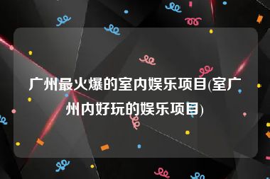 广州最火爆的室内娱乐项目(室广州内好玩的娱乐项目)