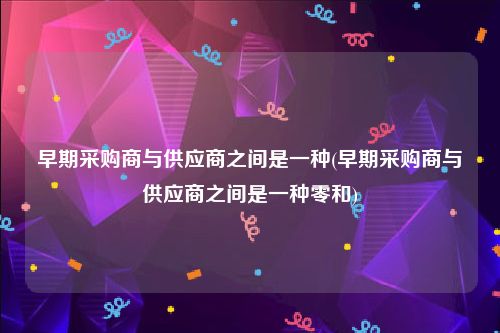 早期采购商与供应商之间是一种(早期采购商与供应商之间是一种零和)