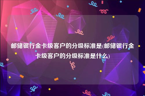 邮储银行金卡级客户的分级标准是(邮储银行金卡级客户的分级标准是什么)